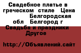 Свадебное платье в “греческом“ стиле › Цена ­ 22 000 - Белгородская обл., Белгород г. Свадьба и праздники » Другое   